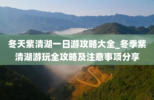 冬天紫清湖一日游攻略大全_冬季紫清湖游玩全攻略及注意事项分享