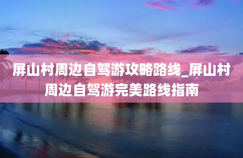 屏山村周边自驾游攻略路线_屏山村周边自驾游完美路线指南