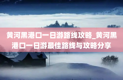 黄河黑港口一日游路线攻略_黄河黑港口一日游最佳路线与攻略分享