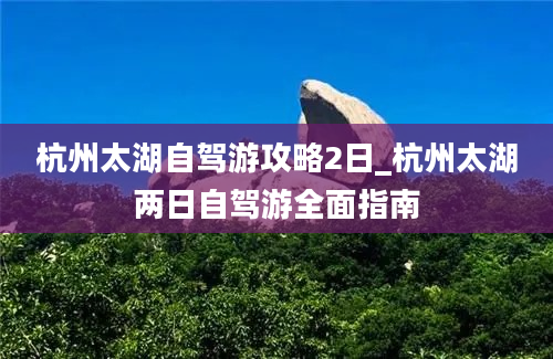 杭州太湖自驾游攻略2日_杭州太湖两日自驾游全面指南