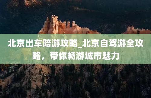 北京出车陪游攻略_北京自驾游全攻略，带你畅游城市魅力