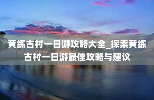 黄练古村一日游攻略大全_探索黄练古村一日游最佳攻略与建议