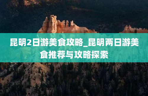 昆明2日游美食攻略_昆明两日游美食推荐与攻略探索