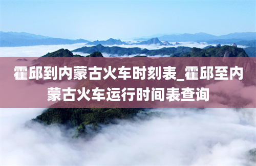 霍邱到内蒙古火车时刻表_霍邱至内蒙古火车运行时间表查询