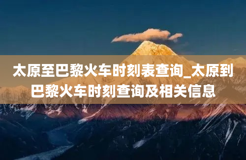 太原至巴黎火车时刻表查询_太原到巴黎火车时刻查询及相关信息