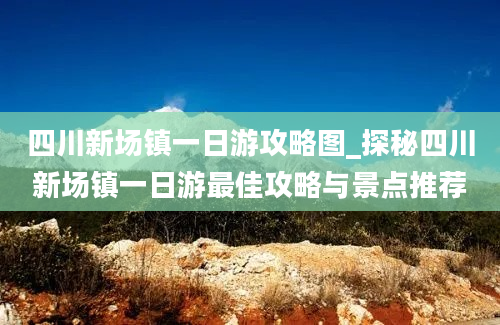 四川新场镇一日游攻略图_探秘四川新场镇一日游最佳攻略与景点推荐