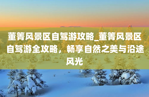 董箐风景区自驾游攻略_董箐风景区自驾游全攻略，畅享自然之美与沿途风光