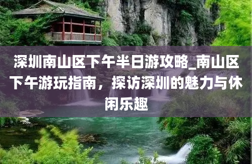 深圳南山区下午半日游攻略_南山区下午游玩指南，探访深圳的魅力与休闲乐趣