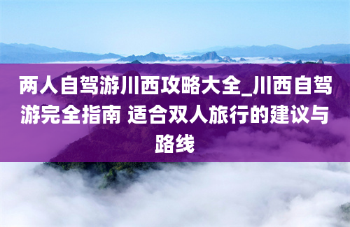 两人自驾游川西攻略大全_川西自驾游完全指南 适合双人旅行的建议与路线