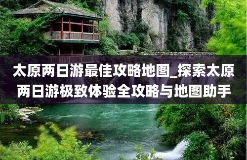 太原两日游最佳攻略地图_探索太原两日游极致体验全攻略与地图助手