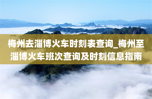 梅州去淄博火车时刻表查询_梅州至淄博火车班次查询及时刻信息指南