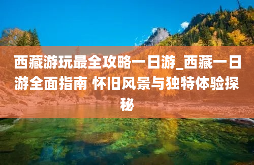 西藏游玩最全攻略一日游_西藏一日游全面指南 怀旧风景与独特体验探秘