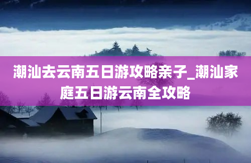 潮汕去云南五日游攻略亲子_潮汕家庭五日游云南全攻略