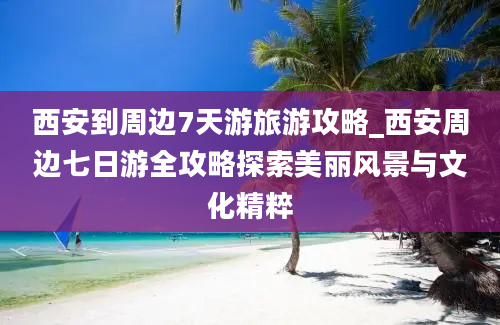 西安到周边7天游旅游攻略_西安周边七日游全攻略探索美丽风景与文化精粹