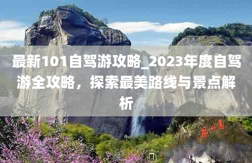 最新101自驾游攻略_2023年度自驾游全攻略，探索最美路线与景点解析