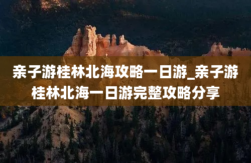 亲子游桂林北海攻略一日游_亲子游桂林北海一日游完整攻略分享