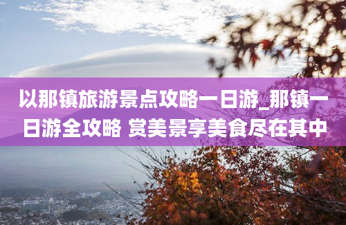 以那镇旅游景点攻略一日游_那镇一日游全攻略 赏美景享美食尽在其中