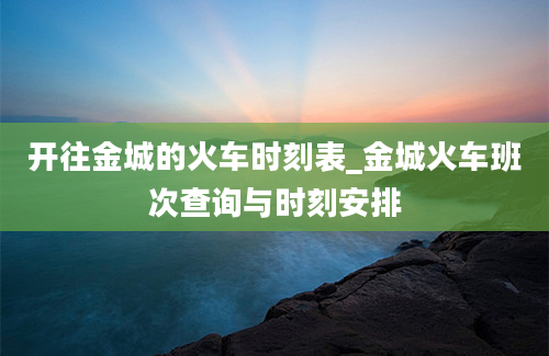 开往金城的火车时刻表_金城火车班次查询与时刻安排