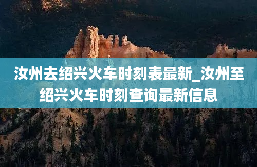 汝州去绍兴火车时刻表最新_汝州至绍兴火车时刻查询最新信息