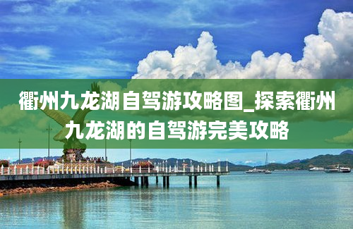 衢州九龙湖自驾游攻略图_探索衢州九龙湖的自驾游完美攻略