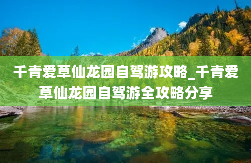 千青爱草仙龙园自驾游攻略_千青爱草仙龙园自驾游全攻略分享