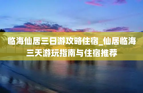 临海仙居三日游攻略住宿_仙居临海三天游玩指南与住宿推荐