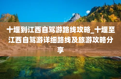 十堰到江西自驾游路线攻略_十堰至江西自驾游详细路线及旅游攻略分享