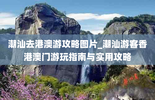 潮汕去港澳游攻略图片_潮汕游客香港澳门游玩指南与实用攻略