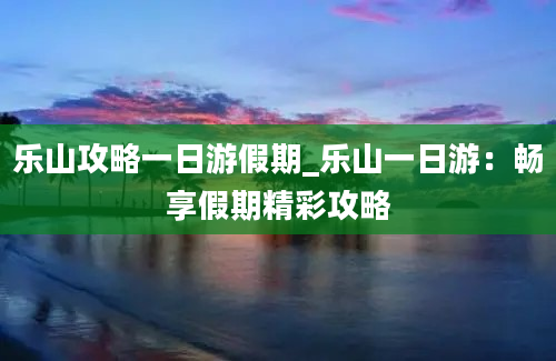 乐山攻略一日游假期_乐山一日游：畅享假期精彩攻略