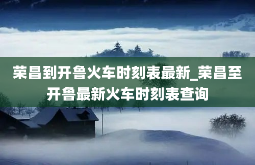 荣昌到开鲁火车时刻表最新_荣昌至开鲁最新火车时刻表查询