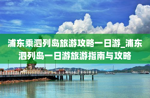 浦东乘泗列岛旅游攻略一日游_浦东泗列岛一日游旅游指南与攻略