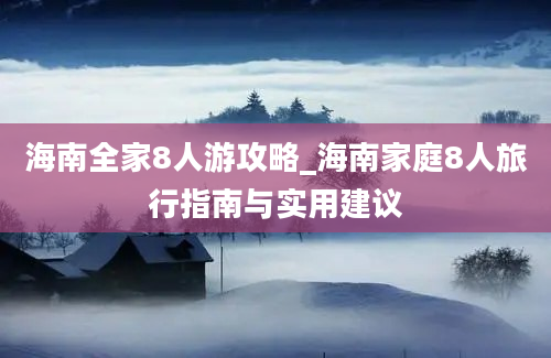 海南全家8人游攻略_海南家庭8人旅行指南与实用建议