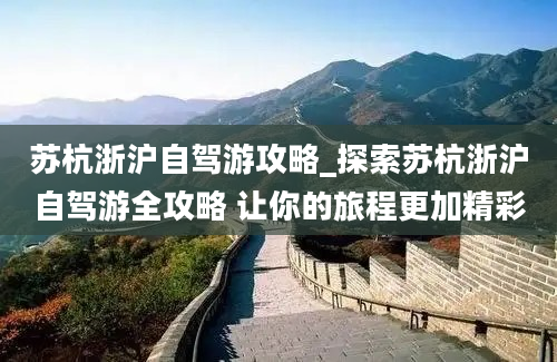 苏杭浙沪自驾游攻略_探索苏杭浙沪自驾游全攻略 让你的旅程更加精彩