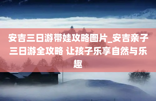 安吉三日游带娃攻略图片_安吉亲子三日游全攻略 让孩子乐享自然与乐趣