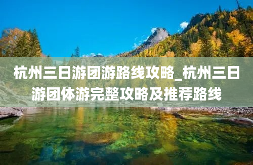 杭州三日游团游路线攻略_杭州三日游团体游完整攻略及推荐路线