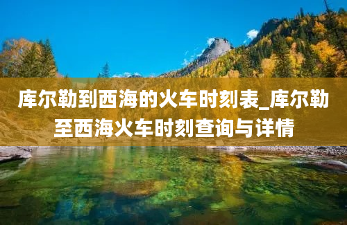 库尔勒到西海的火车时刻表_库尔勒至西海火车时刻查询与详情