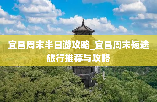 宜昌周末半日游攻略_宜昌周末短途旅行推荐与攻略