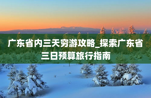 广东省内三天穷游攻略_探索广东省三日预算旅行指南