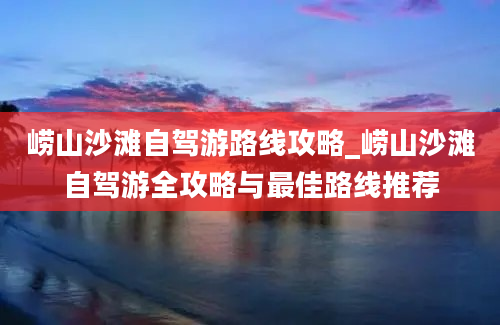 崂山沙滩自驾游路线攻略_崂山沙滩自驾游全攻略与最佳路线推荐