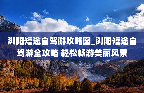 浏阳短途自驾游攻略图_浏阳短途自驾游全攻略 轻松畅游美丽风景