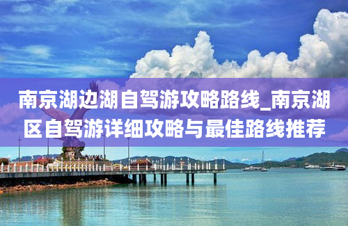 南京湖边湖自驾游攻略路线_南京湖区自驾游详细攻略与最佳路线推荐