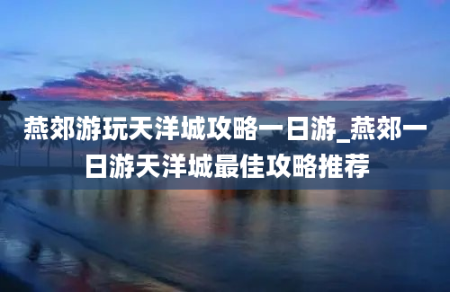 燕郊游玩天洋城攻略一日游_燕郊一日游天洋城最佳攻略推荐