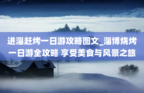 进淄赶烤一日游攻略图文_淄博烧烤一日游全攻略 享受美食与风景之旅