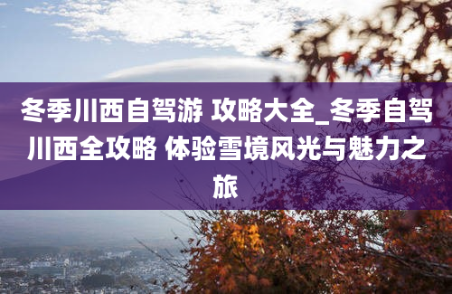 冬季川西自驾游 攻略大全_冬季自驾川西全攻略 体验雪境风光与魅力之旅