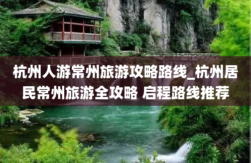 杭州人游常州旅游攻略路线_杭州居民常州旅游全攻略 启程路线推荐