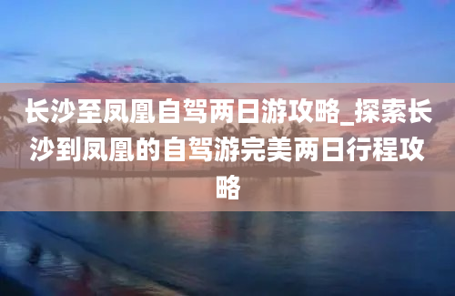 长沙至凤凰自驾两日游攻略_探索长沙到凤凰的自驾游完美两日行程攻略