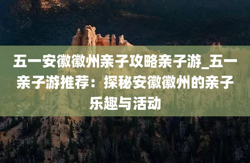 五一安徽徽州亲子攻略亲子游_五一亲子游推荐：探秘安徽徽州的亲子乐趣与活动