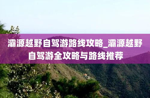 灞源越野自驾游路线攻略_灞源越野自驾游全攻略与路线推荐