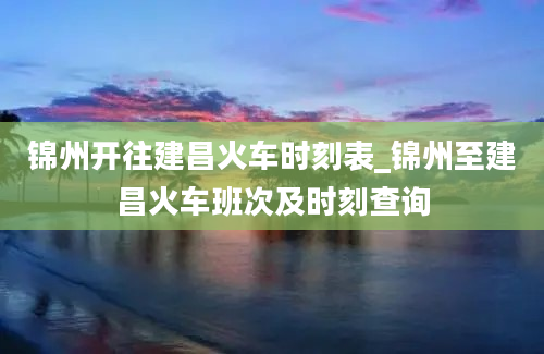 锦州开往建昌火车时刻表_锦州至建昌火车班次及时刻查询