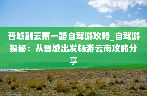 晋城到云南一路自驾游攻略_自驾游探秘：从晋城出发畅游云南攻略分享